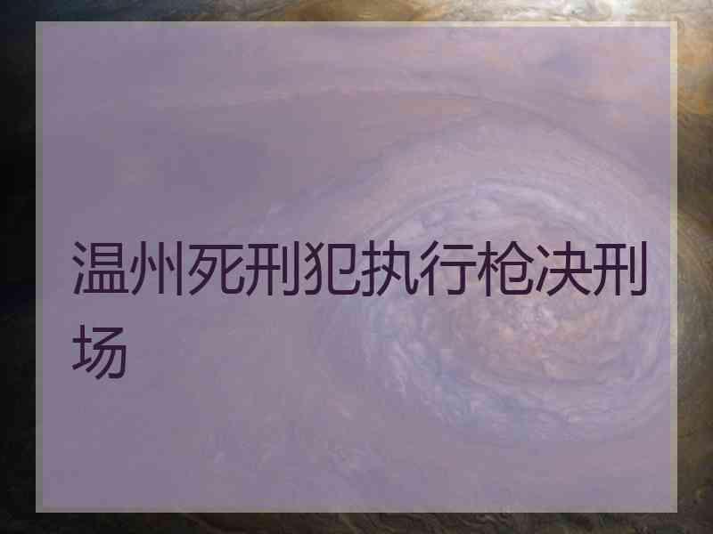 温州死刑犯执行枪决刑场 温州死刑犯执行枪决刑场