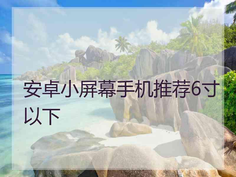 安卓小屏幕手机推荐6寸以下 安卓小屏幕手机推荐6寸以下