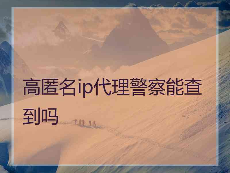 高匿名ip代理警察能查到吗 高匿名ip代理警察能查到吗
